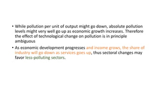 • While pollution per unit of output might go down, absolute pollution
levels might very well go up as economic growth increases. Therefore
the effect of technological change on pollution is in principle
ambiguous
• As economic development progresses and income grows, the share of
industry will go down as services goes up, thus sectoral changes may
favor less-polluting sectors.
 