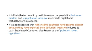 • It is likely that economic growth increases the possibility that more
modern and less pollution intensive man-made capital and
technology are introduced.
• It is also suspected that high-income countries have become cleaner
because they have exported their pollution- intensive industry to
Least Developed Countries, also known as the "pollution haven
hypothesis.
 