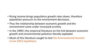 • Rising income brings population growth rates down, therefore
population pressure on the environment decreases.
• Thus the relationship between economic growth and the
environment came under increased scrutiny.
• In the 1990's the empirical literature on the link between economic
growth and environmental pollution literally exploded.
• Much of this literature sought to test the Environmental Kuznets
Curve (EKC) hypothesis.
 