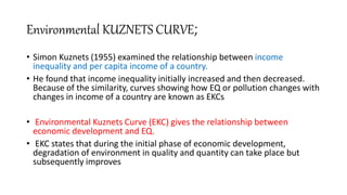 Environmental KUZNETS CURVE;
• Simon Kuznets (1955) examined the relationship between income
inequality and per capita income of a country.
• He found that income inequality initially increased and then decreased.
Because of the similarity, curves showing how EQ or pollution changes with
changes in income of a country are known as EKCs
• Environmental Kuznets Curve (EKC) gives the relationship between
economic development and EQ.
• EKC states that during the initial phase of economic development,
degradation of environment in quality and quantity can take place but
subsequently improves
 