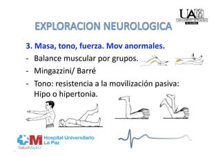 3. Masa, tono, fuerza. Mov anormales. 
‐  Balance muscular por grupos. 
‐  Mingazzini/ Barré 
‐  Tono: resistencia a la movilización pasiva: 
   Hipo o hipertonia. 
 