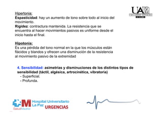 Hipotonia:
Es una pérdida del tono normal en la que los músculos están
flácidos y blandos y ofrecen una disminución de la resistencia
al movimiento pasivo de la extremidad


 4. Sensibilidad: asimetrías y disminuciones de los distintos tipos de
 sensibilidad (táctil, algésica, artrocinética, vibratoria)
   - Superficial.
   - Profunda.
 