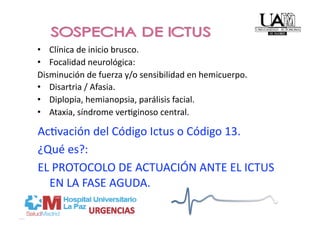 •  Clínica de inicio brusco. 
•  Focalidad neurológica: 
Disminución de fuerza y/o sensibilidad en hemicuerpo. 
•  Disartria / Afasia. 
•  Diplopia, hemianopsia, parálisis facial. 
•  Ataxia, síndrome verPginoso central. 

AcPvación del Código Ictus o Código 13. 
¿Qué es?:  
EL PROTOCOLO DE ACTUACIÓN ANTE EL ICTUS 
  EN LA FASE AGUDA. 
 