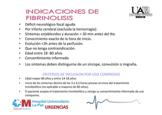 •    Déﬁcit neurológico focal agudo. 
•    Por infarto cerebral (excluida la hemorragia): 
•    Síntomas establecidos y duración > 30 min antes del uo. 
•    Conocimiento exacto de la hora de inicio. 
•    Evolución <3h antes de la perfusión. 
•    Que no tenga contraindicación. 
•    Edad entre 18 ‐80 años 
•    ConsenPmiento informado. 
•    Los síntomas deben disPnguirse de un síncope, convulsión o migraña.  

                  CRITERIOS DE INCLUSION POR USO COMPASIVO 
•    Edad mayor 80 años y entre 14‐18 años. 
•    Inicio de los síntomas dentro de las 3 a 4,5 horas previas al inicio del tratamiento 
     trombolíPco (no aplicable a mayores de 80 años). 
•    El paciente acepta el tratamiento trombolíPco y otorga su consenPmiento informado de uso 
     compasivo.  
 