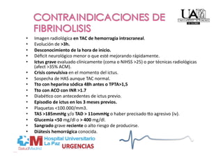 •    Imagen radiológica en TAC de hemorragia intracraneal. 
•    Evolución de >3h. 
•    Desconocimiento de la hora de inicio. 
•    Déﬁcit neurológico menor o que esté mejorando rápidamente. 
•    Ictus grave evaluado clínicamente (coma o NIHSS >25) o por técnicas radiológicas 
     (afect >35% ACM). 
•    Crisis convulsiva en el momento del ictus. 
•    Sospecha de HAS aunque TAC normal. 
•    Tto con heparina sódica 48h antes o TPTA>1,5 
•    Tto con ACO con INR >1.7 
•    DiabéPco con antecedentes de ictus previo. 
•    Episodio de ictus en los 3 meses previos. 
•    Plaquetas <100.000/mm3. 
•    TAS >185mmHg y/o TAD > 11ommHg o haber precisado uo agresivo (iv). 
•    Glucemia <50 mg/dl o > 400 mg/dl. 
•    Sangrado grave reciente o alto riesgo de producirse. 
•    Diátesis hemorrágica conocida.  
 