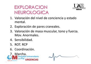 1.  Valoración del nivel de conciencia y estado 
    mental. 
2.  Exploración de pares craneales. 
3.  Valoración de masa muscular, tono y fuerza. 
    Mov. Anormales. 
4.  Sensibilidad. 
5.  ROT. RCP 
6.  Coordinación. 
7.  Marcha. 
 