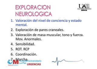 1.  Valoración del nivel de conciencia y estado 
    mental. 
2.  Exploración de pares craneales. 
3.  Valoración de masa muscular, tono y fuerza. 
    Mov. Anormales. 
4.  Sensibilidad. 
5.  ROT. RCP 
6.  Coordinación. 
7.  Marcha. 
 