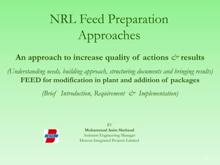NRL Feed Preparation
Approaches
An approach to increase quality of actions & results
(Understanding needs, building approach, structuring documents and bringing results)
FEED for modification in plant and addition of packages
(Brief Introduction, Requirement & Implementation)
BY
Muhammad Asim Shehzad
Assistant Engineering Manager
Descon Integrated Projects Limited
2
 