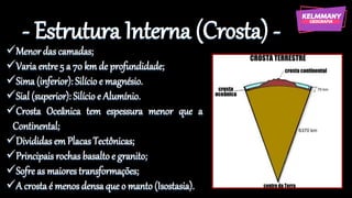 - Estrutura Interna (Crosta) -
✓Menor das camadas;
✓Varia entre 5 a 70 km de profundidade;
✓Sima (inferior): Silício e magnésio.
✓Sial (superior): Silício e Alumínio.
✓Crosta Oceânica tem espessura menor que a
Continental;
✓Divididas em Placas Tectônicas;
✓Principais rochas basalto e granito;
✓Sofre as maiores transformações;
✓A crosta é menos densa que o manto (Isostasia).
 