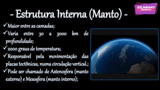 - Estrutura Interna (Manto) -
✓Maior entre as camadas;
✓Varia entre 30 a 3000 km de
profundidade;
✓2000 graus de temperatura;
✓Responsável pela movimentação das
placas tectônicas, numa circulação vertical.;
✓Pode ser chamado de Astenosfera (manto
externo) e Mesosfera (manto interno);
 