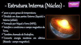 - Estrutura Interna (Núcleo) -
✓3000 a 5000 graus de temperatura;
✓Dividido em duas partes: Externo (líquido) e
Interno (sólido);
✓Formado por Níquel e Ferro (NIFE);
✓Interfere e condiciona o campo magnético da
Terra.
✓Também chamado de Endosfera.
✓Converte energia mecânica em elétrica
(Bússola - campo magnético).
 