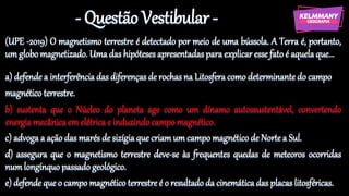 - Questão Vestibular -
(UPE -2019) O magnetismo terrestre é detectado por meio de uma bússola. A Terra é, portanto,
um globo magnetizado. Uma das hipóteses apresentadas para explicar esse fato é aquela que...
a) defende a interferência das diferenças de rochas na Litosfera como determinante do campo
magnético terrestre.
b) sustenta que o Núcleo do planeta age como um dínamo autossustentável, convertendo
energia mecânica em elétrica e induzindo campo magnético.
c) advoga a ação das marés de sizígia que criamum campo magnético de Norte a Sul.
d) assegura que o magnetismo terrestre deve-se às frequentes quedas de meteoros ocorridas
numlongínquo passado geológico.
e) defende que o campo magnético terrestre é o resultado da cinemática das placas litosféricas.
 