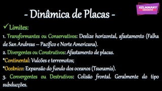 - Dinâmica de Placas -
✓Limites:
1. Transformantes ou Conservativos: Deslize horizontal, afastamento (Falha
de San Andreas – Pacífico e Norte Americana).
2. Divergentes ou Construtivos: Afastamento de placas.
*Continental: Vulcões e terremotos;
*Oceânico: Expansão do fundo dos oceanos (Tsunamis).
3. Convergentes ou Destrutivos: Colisão frontal. Geralmente do tipo
subducções.
 