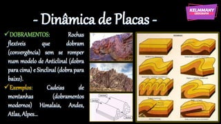 - Dinâmica de Placas -
✓DOBRAMENTOS: Rochas
flexíveis que dobram
(convergência) sem se romper
num modelo de Anticlinal (dobra
para cima) e Sinclinal (dobra para
baixo).
✓Exemplos: Cadeias de
montanhas (dobramentos
modernos) Himalaia, Andes,
Atlas, Alpes...
 