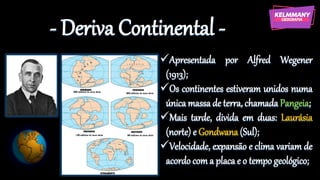 - Deriva Continental -
✓Apresentada por Alfred Wegener
(1913);
✓Os continentes estiveram unidos numa
única massa de terra, chamada Pangeia;
✓Mais tarde, divida em duas: Laurásia
(norte) e Gondwana (Sul);
✓Velocidade, expansão e clima variam de
acordo coma placa e o tempo geológico;
 
