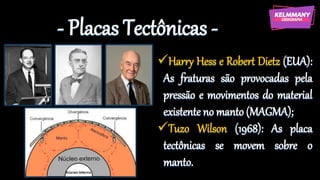 - Placas Tectônicas -
✓Harry Hess e Robert Dietz (EUA):
As fraturas são provocadas pela
pressão e movimentos do material
existente no manto (MAGMA);
✓Tuzo Wilson (1968): As placa
tectônicas se movem sobre o
manto.
 