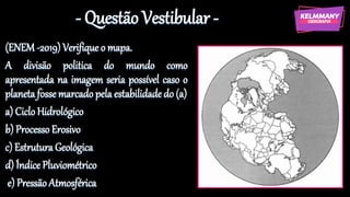 - Questão Vestibular -
(ENEM -2019) Verifique o mapa.
A divisão politica do mundo como
apresentada na imagem seria possível caso o
planeta fosse marcado pela estabilidadedo (a)
a) Ciclo Hidrológico
b) Processo Erosivo
c) Estrutura Geológica
d) Índice Pluviométrico
e) Pressão Atmosférica
 