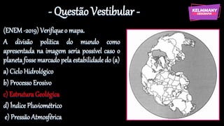 - Questão Vestibular -
(ENEM -2019) Verifique o mapa.
A divisão politica do mundo como
apresentada na imagem seria possível caso o
planeta fosse marcado pela estabilidadedo (a)
a) Ciclo Hidrológico
b) Processo Erosivo
c) Estrutura Geológica
d) Índice Pluviométrico
e) Pressão Atmosférica
 
