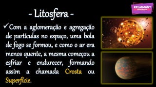 - Litosfera -
✓Com a aglomeração e agregação
de partículas no espaço, uma bola
de fogo se formou, e como o ar era
menos quente, a mesma começou a
esfriar e endurecer, formando
assim a chamada Crosta ou
Superfície.
 