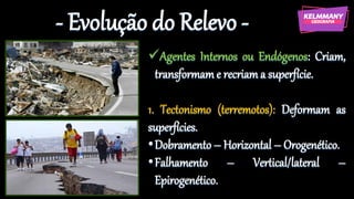 - Evolução do Relevo -
✓Agentes Internos ou Endógenos: Criam,
transformam e recriam a superfície.
1. Tectonismo (terremotos): Deformam as
superfícies.
•Dobramento – Horizontal – Orogenético.
•Falhamento – Vertical/lateral –
Epirogenético.
 