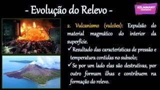 - Evolução do Relevo -
2. Vulcanismo (vulcões): Expulsão do
material magmático do interior da
superfície.
✓Resultado das características de pressão e
temperatura contidas no subsolo;
✓Se por um lado elas são destrutivas, por
outro formam ilhas e contribuem na
formação do relevo.
 