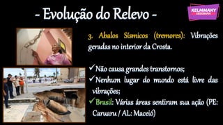 - Evolução do Relevo -
3. Abalos Sísmicos (tremores): Vibrações
geradas no interior da Crosta.
✓Não causa grandes transtornos;
✓Nenhum lugar do mundo está livre das
vibrações;
✓Brasil: Várias áreas sentiram sua ação (PE:
Caruaru / AL: Maceió)
 