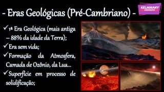 - Eras Geológicas (Pré-Cambriano) -
✓1ª Era Geológica (mais antiga
– 88% da idade da Terra);
✓Era sem vida;
✓Formação da Atmosfera,
Camada de Ozônio, da Lua...
✓Superfície em processo de
solidificação;
 