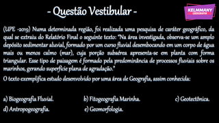 - Questão Vestibular -
(UPE -2019) Numa determinada região, foi realizada uma pesquisa de caráter geográfico, da
qual se extraiu do Relatório Final o seguinte texto: “Na área investigada, observa-se um amplo
depósito sedimentar aluvial, formado por um curso fluvial desembocando em um corpo de água
mais ou menos calmo (mar), cuja porção subaérea apresenta-se em planta com forma
triangular. Esse tipo de paisagem é formado pela predominância de processos fluviais sobre os
marinhos, gerando superfície plana de agradação.”
O texto exemplifica estudo desenvolvido por uma área de Geografia, assimconhecida:
a) Biogeografia Fluvial. b) Fitogeografia Marinha. c) Geotectônica.
d) Antropogeografia. e) Geomorfologia.
 