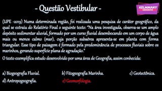 - Questão Vestibular -
(UPE -2019) Numa determinada região, foi realizada uma pesquisa de caráter geográfico, da
qual se extraiu do Relatório Final o seguinte texto: “Na área investigada, observa-se um amplo
depósito sedimentar aluvial, formado por um curso fluvial desembocando em um corpo de água
mais ou menos calmo (mar), cuja porção subaérea apresenta-se em planta com forma
triangular. Esse tipo de paisagem é formado pela predominância de processos fluviais sobre os
marinhos, gerando superfície plana de agradação.”
O texto exemplifica estudo desenvolvido por uma área de Geografia, assimconhecida:
a) Biogeografia Fluvial. b) Fitogeografia Marinha. c) Geotectônica.
d) Antropogeografia. e) Geomorfologia.
 