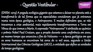 - Questão Vestibular -
(ENEM -2019) A pegada ecológica gigante que estamos a deixar no planeta está a
transformá-lo de tal forma que os especialistas consideram que já entramos
numa nova época geológica, o Antropoceno. E muitos defendem que, se não
travarmos a crise ambiental, mais rapidamente transformaremos a Terra em
Vênus do que iremos a Marte. A expressão “Antropoceno” é atribuída ao químico
e prêmio Nobel Paul Crutzen, que a propôs durante uma conferência em 2000,
ao mesmo tempo que anunciou o fim do Holoceno — a época geológica em que
os seres humanos se encontram há cerca de 12 mil anos, segundo a União
Internacional das Ciências Geológicas (UICG), a entidade que define as unidades
de tempo geológicas.
 