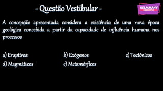 - Questão Vestibular -
A concepção apresentada considera a existência de uma nova época
geológica concebida a partir da capacidade de influência humana nos
processos
a) Eruptivos b) Exógenos c) Tectônicos
d) Magmáticos e) Metamórficos
 