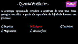 - Questão Vestibular -
A concepção apresentada considera a existência de uma nova época
geológica concebida a partir da capacidade de influência humana nos
processos
a) Eruptivos b) Exógenos c) Tectônicos
d) Magmáticos e) Metamórficos
 