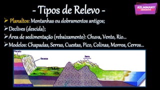 - Tipos de Relevo -
➢ Planaltos: Montanhas ou dobramentos antigos;
➢Declives (descida);
➢Área de sedimentação (rebaixamento): Chuva, Vento, Rio...
➢Modelos: Chapadas, Serras, Cuestas, Pico, Colinas, Morros, Cerros...
 