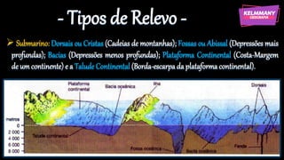 - Tipos de Relevo -
➢ Submarino: Dorsais ou Cristas (Cadeias de montanhas); Fossas ou Abissal (Depressões mais
profundas); Bacias (Depressões menos profundas); Plataforma Continental (Costa-Margem
de um continente) e a Talude Continental (Borda-escarpa da plataforma continental).
 