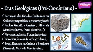 - Eras Geológicas (Pré-Cambriano) -
✓Formação dos Escudos Cristalinos ou
Crátons (magmáticas e metamórficas);
✓Rochas Granito e Gnaisse / Minerais
Metálicos (Ferro, Ouro, alumínio...);
✓Movimentação das Placas tectônicas;
✓Primeiras formas de vida (celulares);
✓Brasil Escudos da Guiana e Brasileiro
(Serras do Mar e da Mantiqueira);
 