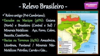 - Relevo Brasileiro -
✓Relevo antigo (Pré-Cambriano);
•Escudos ou Maciços (36%): Guiana
(Norte) e Brasileiro (Central e Sul) /
Minerais Metálicos: Aço, Ferro, Cobre,
Bauxita, Cassiterita...
•Bacias ou Terrenos (64%): Amazônica,
Litorânea, Pantanal / Minerais Não-
Metálicos: Petróleo, Carvão e Gás...
 