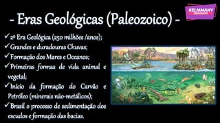 - Eras Geológicas (Paleozoico) -
✓2º Era Geológica (250 milhões /anos);
✓Grandes e duradouras Chuvas;
✓Formação dos Mares e Oceanos;
✓Primeiras formas de vida animal e
vegetal;
✓Início da formação do Carvão e
Petróleo (minerais não-metálicos);
✓Brasil o processo de sedimentação dos
escudos e formação das bacias.
 