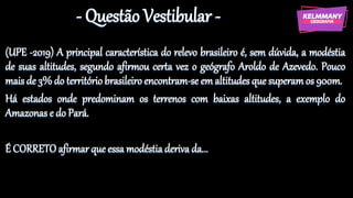 - Questão Vestibular -
(UPE -2019) A principal característica do relevo brasileiro é, sem dúvida, a modéstia
de suas altitudes, segundo afirmou certa vez o geógrafo Aroldo de Azevedo. Pouco
mais de 3% do território brasileiro encontram-se em altitudes que superamos 900m.
Há estados onde predominam os terrenos com baixas altitudes, a exemplo do
Amazonas e do Pará.
É CORRETO afirmar que essa modéstia deriva da...
 
