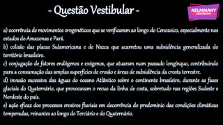 - Questão Vestibular -
a) ocorrência de movimentos orogenéticos que se verificaram ao longo do Cenozoico, especialmente nos
estados do Amazonas e Pará.
b) colisão das placas Sulamericana e de Nazca que acarretou uma subsidência generalizada do
território brasileiro.
c) conjugação de fatores endógenos e exógenos, que atuaram num passado longínquo, contribuindo
para a consumação das amplas superfícies de erosão e áreas de subsidência da crosta terrestre.
d) invasão sucessiva das águas do oceano Atlântico sobre o continente brasileiro, durante as fases
glaciais do Quaternário, que provocavam o recuo da linha de costa, sobretudo nas regiões Sudeste e
Nordeste do país.
e) ação eficaz dos processos erosivos fluviais em decorrência do predomínio das condições climáticas
temperadas, reinantes ao longo do Terciário e do Quaternário.
 