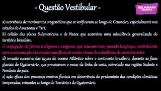 - Questão Vestibular -
a) ocorrência de movimentos orogenéticos que se verificaram ao longo do Cenozoico, especialmente nos
estados do Amazonas e Pará.
b) colisão das placas Sulamericana e de Nazca que acarretou uma subsidência generalizada do
território brasileiro.
c) conjugação de fatores endógenos e exógenos, que atuaram num passado longínquo, contribuindo
para a consumação das amplas superfícies de erosão e áreas de subsidência da crosta terrestre.
d) invasão sucessiva das águas do oceano Atlântico sobre o continente brasileiro, durante as fases
glaciais do Quaternário, que provocavam o recuo da linha de costa, sobretudo nas regiões Sudeste e
Nordeste do país.
e) ação eficaz dos processos erosivos fluviais em decorrência do predomínio das condições climáticas
temperadas, reinantes ao longo do Terciário e do Quaternário.
 