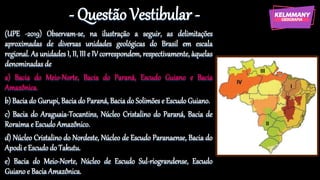 - Questão Vestibular -
(UPE -2019) Observam-se, na ilustração a seguir, as delimitações
aproximadas de diversas unidades geológicas do Brasil em escala
regional. As unidades I, II, III e IV correspondem, respectivamente, àquelas
denominadas de
a) Bacia do Meio-Norte, Bacia do Paraná, Escudo Guiano e Bacia
Amazônica.
b) Bacia do Gurupi, Bacia do Paraná, Bacia do Solimões e Escudo Guiano.
c) Bacia do Araguaia-Tocantins, Núcleo Cristalino do Paraná, Bacia de
Roraima e Escudo Amazônico.
d) Núcleo Cristalino do Nordeste, Núcleo de Escudo Paranaense, Bacia do
Apodi e Escudo do Takutu.
e) Bacia do Meio-Norte, Núcleo de Escudo Sul-riograndense, Escudo
Guiano e Bacia Amazônica.
 