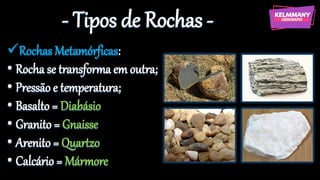 - Tipos de Rochas -
✓Rochas Metamórficas:
• Rocha se transforma em outra;
• Pressão e temperatura;
• Basalto = Diabásio
• Granito = Gnaisse
• Arenito = Quartzo
• Calcário = Mármore
 