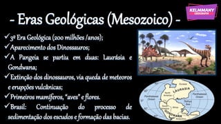 - Eras Geológicas (Mesozoico) -
✓3º Era Geológica (200 milhões /anos);
✓Aparecimento dos Dinossauros;
✓A Pangeia se partiu em duas: Laurásia e
Gondwana;
✓Extinção dos dinossauros, via queda de meteoros
e erupções vulcânicas;
✓Primeiros mamíferos, “aves” e flores.
✓Brasil: Continuação do processo de
sedimentação dos escudos e formação das bacias.
 
