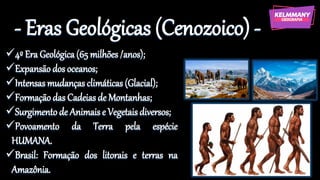 - Eras Geológicas (Cenozoico) -
✓4º Era Geológica (65 milhões /anos);
✓Expansão dos oceanos;
✓Intensas mudanças climáticas (Glacial);
✓Formação das Cadeias de Montanhas;
✓Surgimento de Animais e Vegetais diversos;
✓Povoamento da Terra pela espécie
HUMANA.
✓Brasil: Formação dos litorais e terras na
Amazônia.
 