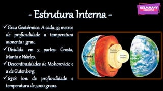 - Estrutura Interna -
✓Grau Geotérmico: A cada 33 metros
de profundidade a temperatura
aumenta 1 grau.
✓Dividida em 3 partes: Crosta,
Manto e Núcleo.
✓Descontinuidades de Mohorovicic e
a de Gutenberg.
✓6378 km de profundidade e
temperatura de 5000 graus.
 