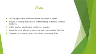 Also,
 Facilitating bilateral and inter-regional exchanges of power.
 Analysis of tripping/disturbances and facilitating immediate remedial
measures.
 System studies, planning and contingency analysis.
 Augmentation of telemetry, computing and communication facilities.
 Computation of energy dispatch and drawl values using SEMs.
 