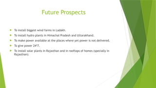 Future Prospects
 To install biggest wind farms in Ladakh.
 To install hydro plants in Himachal Pradesh and Uttarakhand.
 To make power available at the places where yet power is not delivered.
 To give power 24*7.
 To install solar plants in Rajasthan and in rooftops of homes (specially in
Rajasthan).
 