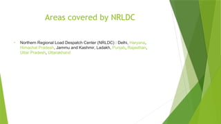 Areas covered by NRLDC
• Northern Regional Load Despatch Center (NRLDC) : Delhi, Haryana,
Himachal Pradesh, Jammu and Kashmir, Ladakh, Punjab, Rajasthan,
Uttar Pradesh, Uttarakhand
 