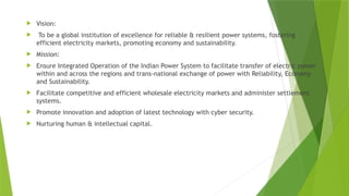  Vision:
 To be a global institution of excellence for reliable & resilient power systems, fostering
efficient electricity markets, promoting economy and sustainability.
 Mission:
 Ensure Integrated Operation of the Indian Power System to facilitate transfer of electric power
within and across the regions and trans-national exchange of power with Reliability, Economy
and Sustainability.
 Facilitate competitive and efficient wholesale electricity markets and administer settlement
systems.
 Promote innovation and adoption of latest technology with cyber security.
 Nurturing human & intellectual capital.
 