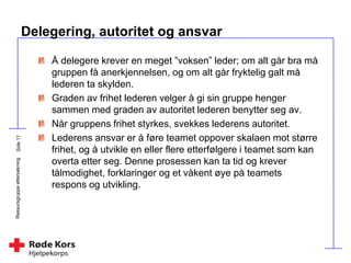 Ressursgruppeettersøkning
Delegering, autoritet og ansvar
Å delegere krever en meget ”voksen” leder; om alt går bra må
gruppen få anerkjennelsen, og om alt går fryktelig galt må
lederen ta skylden.
Graden av frihet lederen velger å gi sin gruppe henger
sammen med graden av autoritet lederen benytter seg av.
Når gruppens frihet styrkes, svekkes lederens autoritet.
Lederens ansvar er å føre teamet oppover skalaen mot større
frihet, og å utvikle en eller flere etterfølgere i teamet som kan
overta etter seg. Denne prosessen kan ta tid og krever
tålmodighet, forklaringer og et våkent øye på teamets
respons og utvikling.
 